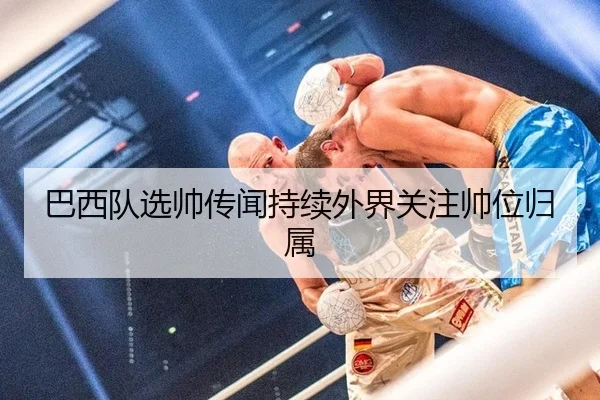 巴西队选帅传闻持续外界关注帅位归属