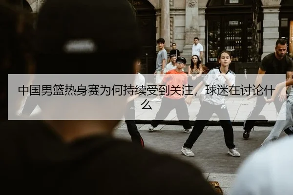 中国男篮热身赛为何持续受到关注，球迷在讨论什么